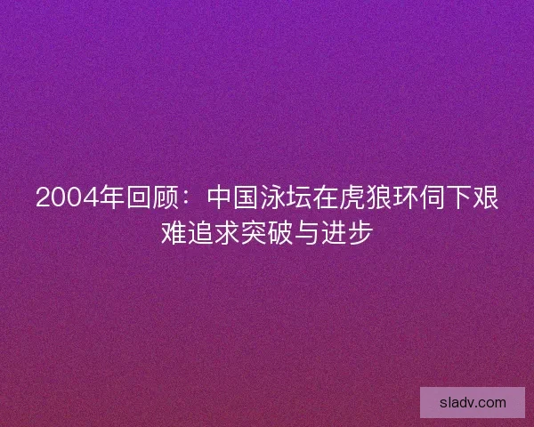 2004年回顾：中国泳坛在虎狼环伺下艰难追求突破与进步