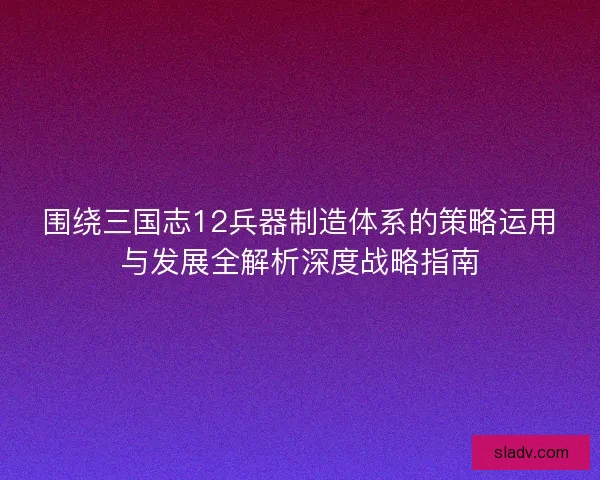 围绕三国志12兵器制造体系的策略运用与发展全解析深度战略指南