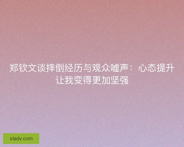 郑钦文谈摔倒经历与观众嘘声：心态提升让我变得更加坚强