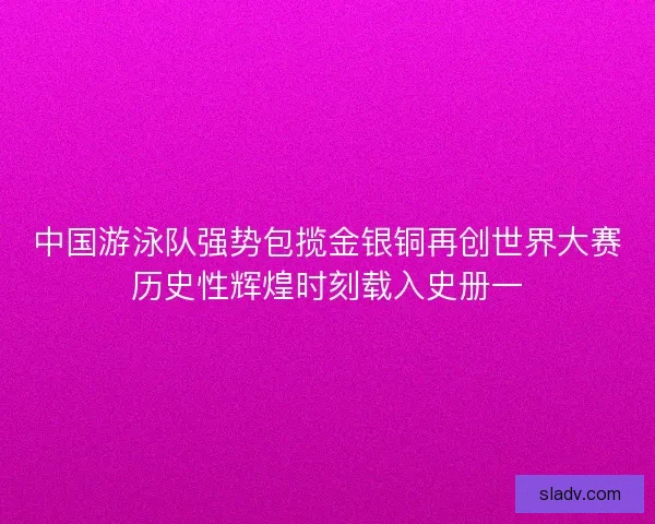 中国游泳队强势包揽金银铜再创世界大赛历史性辉煌时刻载入史册一