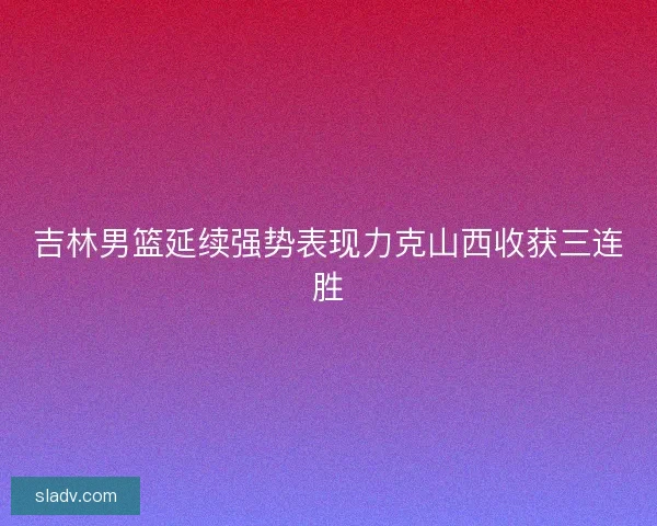 吉林男篮延续强势表现力克山西收获三连胜