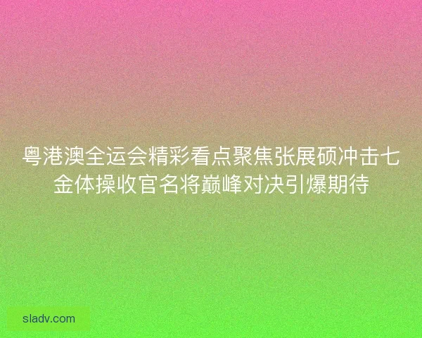 粤港澳全运会精彩看点聚焦张展硕冲击七金体操收官名将巅峰对决引爆期待