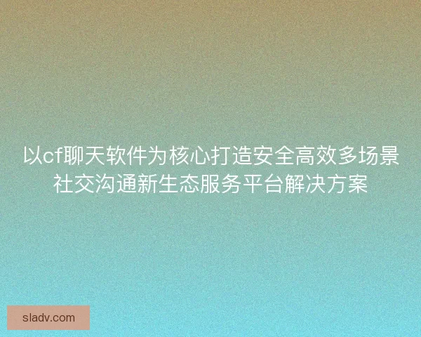 以cf聊天软件为核心打造安全高效多场景社交沟通新生态服务平台解决方案