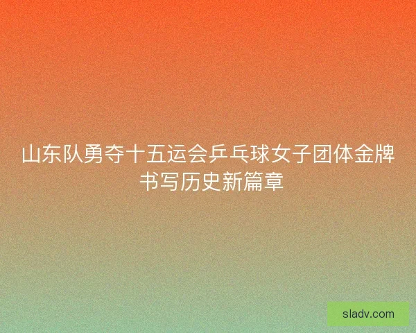 山东队勇夺十五运会乒乓球女子团体金牌 书写历史新篇章