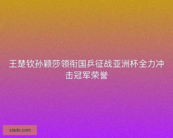 王楚钦孙颖莎领衔国乒征战亚洲杯全力冲击冠军荣誉