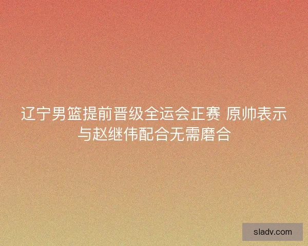 辽宁男篮提前晋级全运会正赛 原帅表示与赵继伟配合无需磨合