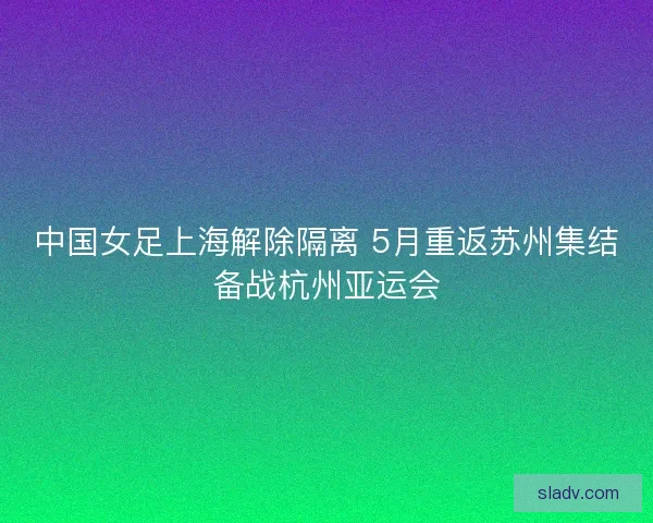 中国女足上海解除隔离 5月重返苏州集结备战杭州亚运会