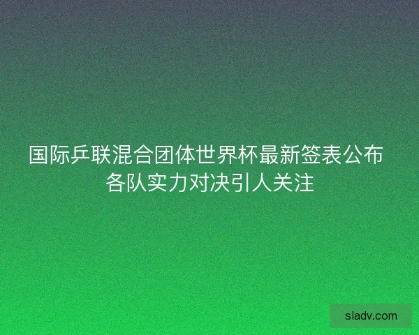 国际乒联混合团体世界杯最新签表公布 各队实力对决引人关注