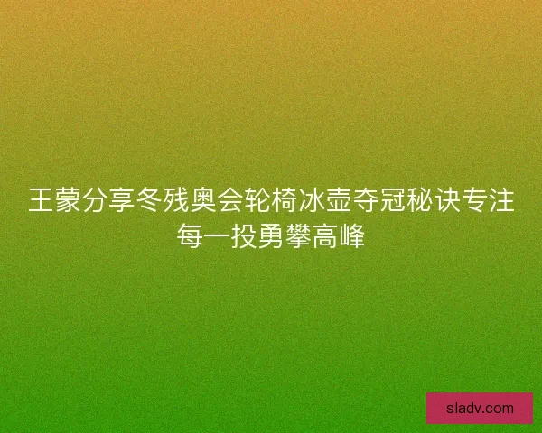 王蒙分享冬残奥会轮椅冰壶夺冠秘诀专注每一投勇攀高峰