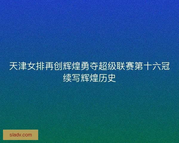 天津女排再创辉煌勇夺超级联赛第十六冠续写辉煌历史