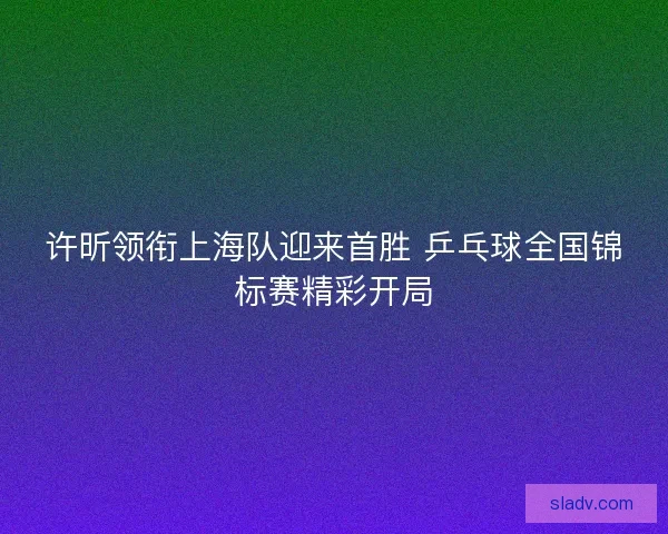 许昕领衔上海队迎来首胜 乒乓球全国锦标赛精彩开局