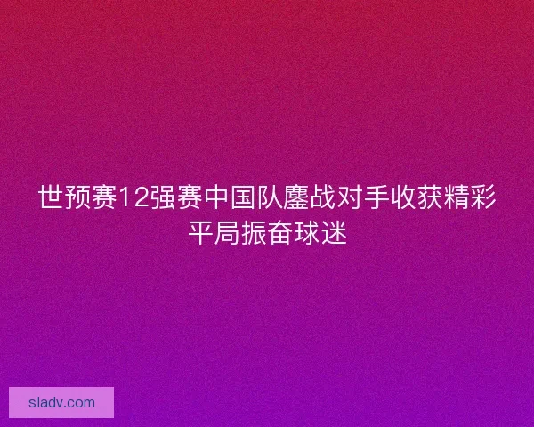 世预赛12强赛中国队鏖战对手收获精彩平局振奋球迷
