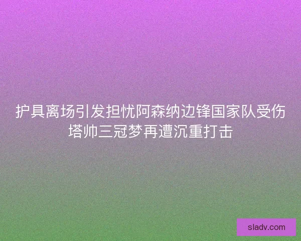 护具离场引发担忧阿森纳边锋国家队受伤塔帅三冠梦再遭沉重打击