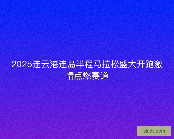 2025连云港连岛半程马拉松盛大开跑激情点燃赛道