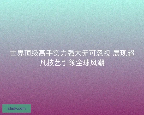 世界顶级高手实力强大无可忽视 展现超凡技艺引领全球风潮