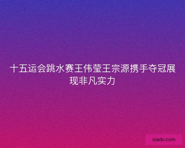 十五运会跳水赛王伟莹王宗源携手夺冠展现非凡实力