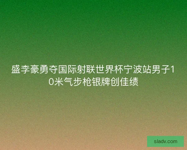 盛李豪勇夺国际射联世界杯宁波站男子10米气步枪银牌创佳绩
