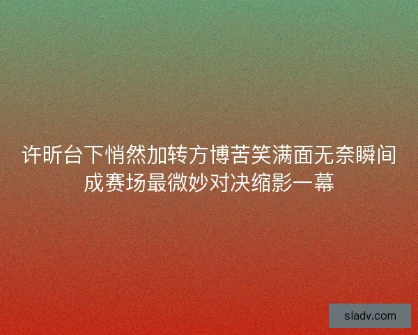 许昕台下悄然加转方博苦笑满面无奈瞬间成赛场最微妙对决缩影一幕