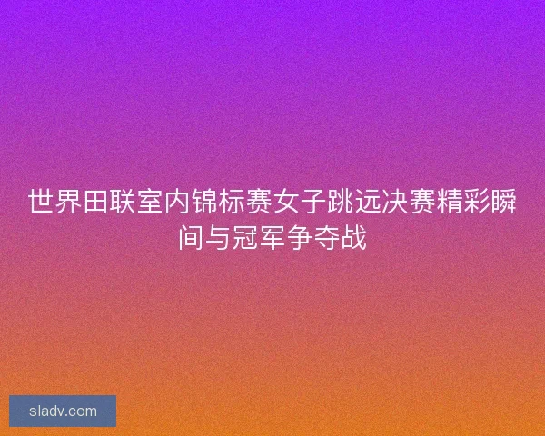 世界田联室内锦标赛女子跳远决赛精彩瞬间与冠军争夺战