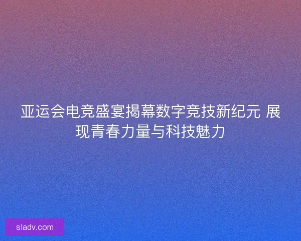 亚运会电竞盛宴揭幕数字竞技新纪元 展现青春力量与科技魅力