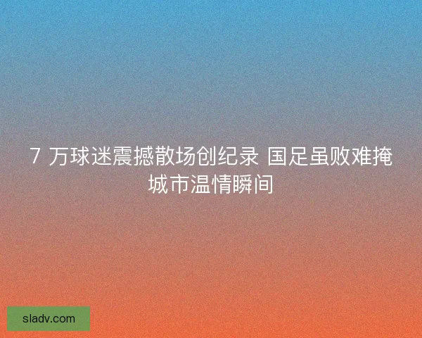 7 万球迷震撼散场创纪录 国足虽败难掩城市温情瞬间