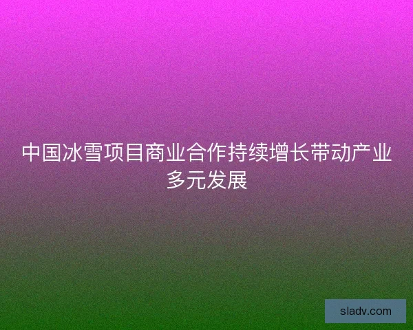 中国冰雪项目商业合作持续增长带动产业多元发展