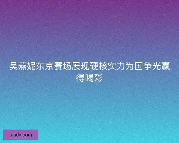 吴燕妮东京赛场展现硬核实力为国争光赢得喝彩