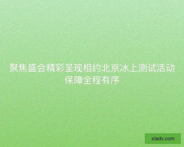 聚焦盛会精彩呈现相约北京冰上测试活动保障全程有序