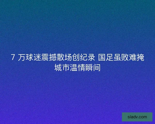 7 万球迷震撼散场创纪录 国足虽败难掩城市温情瞬间